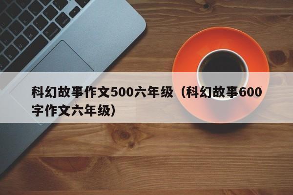 科幻故事作文500六年级（科幻故事600字作文六年级）